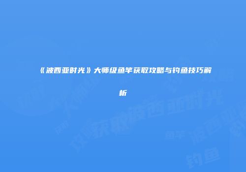 《波西亚时光》大师级鱼竿获取攻略与钓鱼技巧解析