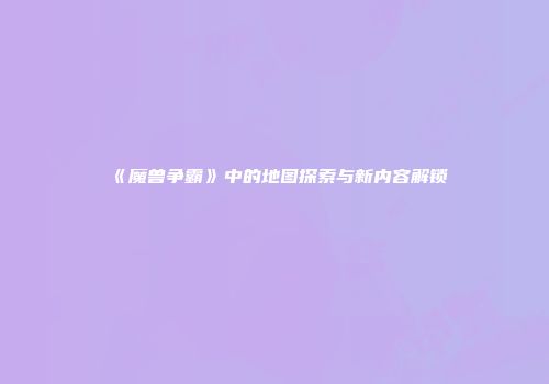 《魔兽争霸》中的地图探索与新内容解锁