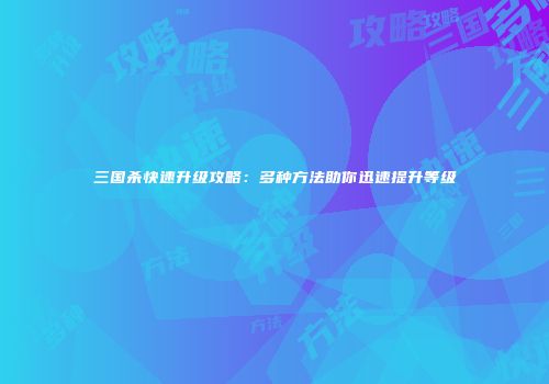 三国杀快速升级攻略：多种方法助你迅速提升等级