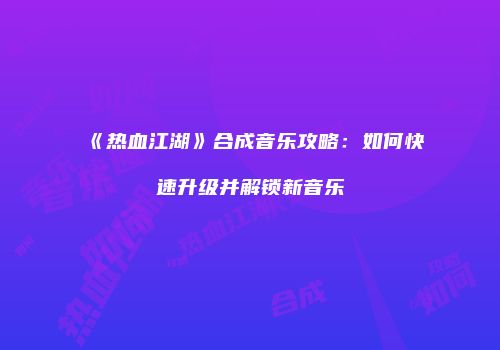 《热血江湖》合成音乐攻略：如何快速升级并解锁新音乐