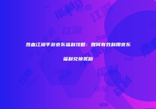 热血江湖手游京东福利攻略：如何有效利用京东福利兑换奖励