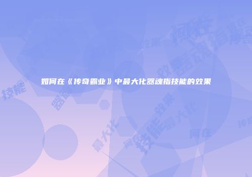 如何在《传奇霸业》中最大化器魂指技能的效果