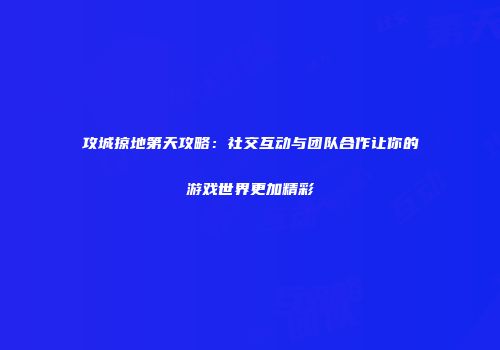 攻城掠地第天攻略：社交互动与团队合作让你的游戏世界更加精彩