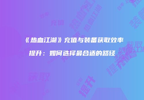 《热血江湖》充值与装备获取效率提升：如何选择最合适的路径