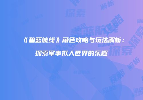 《碧蓝航线》角色攻略与玩法解析：探索军事拟人世界的乐趣