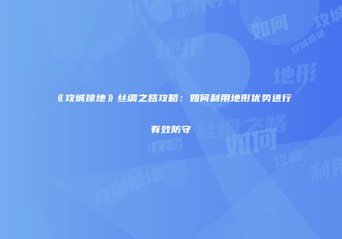 《攻城掠地》丝绸之路攻略:如何利用地形优势进行有效防守