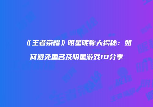 《王者荣耀》明星昵称大揭秘：如何避免重名及明星游戏ID分享