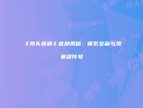《狗头萝丽》首部揭秘：萌系宝藏与现象级符号
