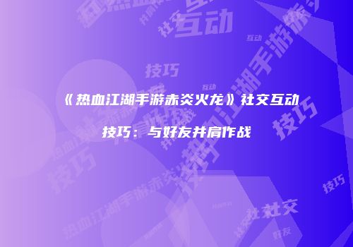 《热血江湖手游赤炎火龙》社交互动技巧：与好友并肩作战