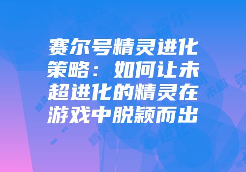 赛尔号精灵进化策略：如何让未超进化的精灵在游戏中脱颖而出