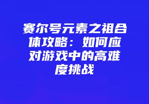 赛尔号元素之祖合体攻略：如何应对游戏中的高难度挑战