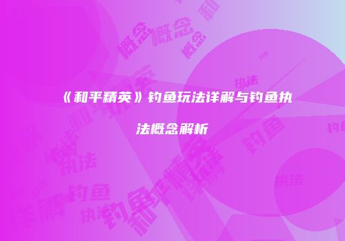 《和平精英》钓鱼玩法详解与钓鱼执法概念解析