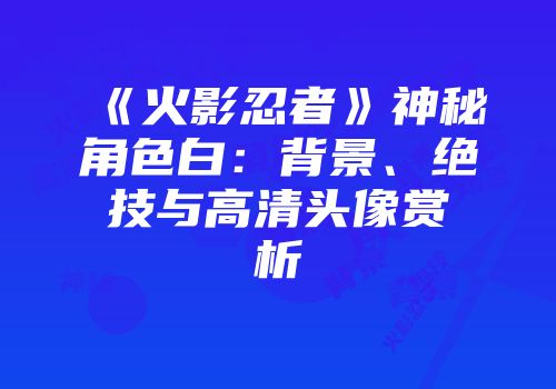 《火影忍者》神秘角色白：背景、绝技与高清头像赏析