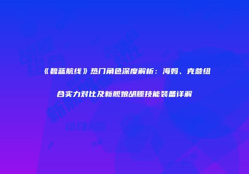 《碧蓝航线》热门角色深度解析：海妈、克爹组合实力对比及新舰娘胡滕技能装备详解