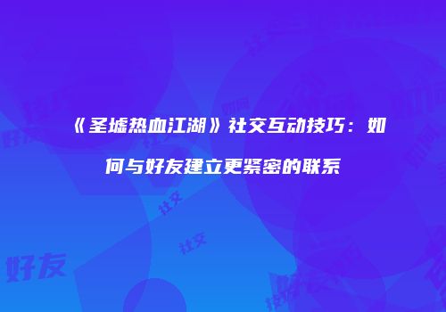 《圣墟热血江湖》社交互动技巧：如何与好友建立更紧密的联系