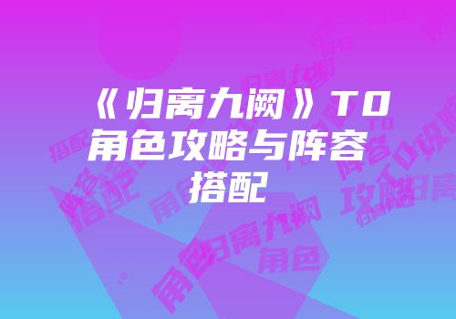 《归离九阙》T0角色攻略与阵容搭配