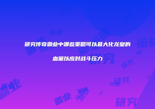 研究传奇霸业中哪些策略可以最大化龙皇的血量以应对战斗压力