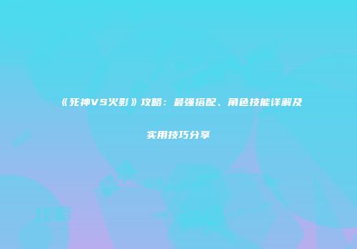 《死神VS火影》攻略：最强搭配、角色技能详解及实用技巧分享