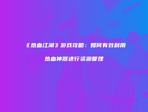 《热血江湖》游戏攻略：如何有效利用热血神器进行资源管理