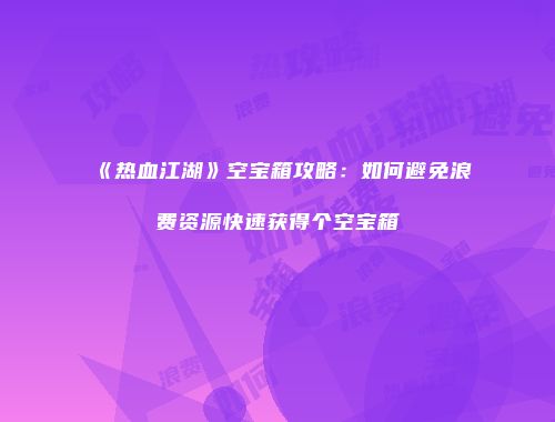 《热血江湖》空宝箱攻略：如何避免浪费资源快速获得个空宝箱