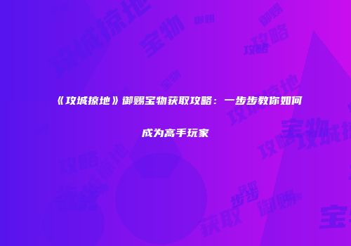 《攻城掠地》御赐宝物获取攻略：一步步教你如何成为高手玩家