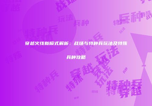 穿越火线新模式解析：战场与特种兵玩法及特殊兵种攻略