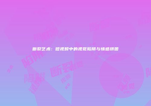 断裂艺术：短视频中的视觉陷阱与情感拼图