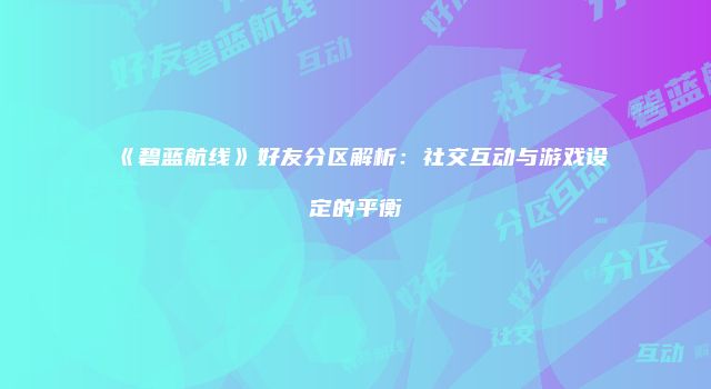 《碧蓝航线》好友分区解析：社交互动与游戏设定的平衡