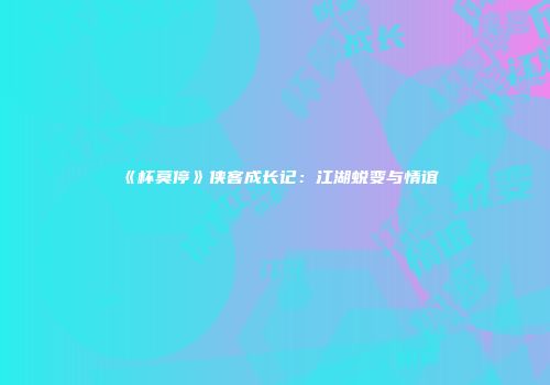 《杯莫停》侠客成长记：江湖蜕变与情谊
