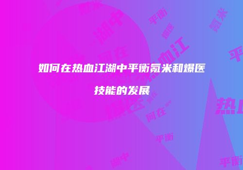 如何在热血江湖中平衡氪米和爆医技能的发展