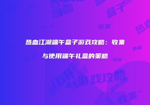 热血江湖端午盒子游戏攻略:收集与使用端午礼盒的策略