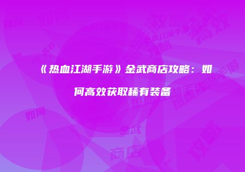 《热血江湖手游》金武商店攻略：如何高效获取稀有装备