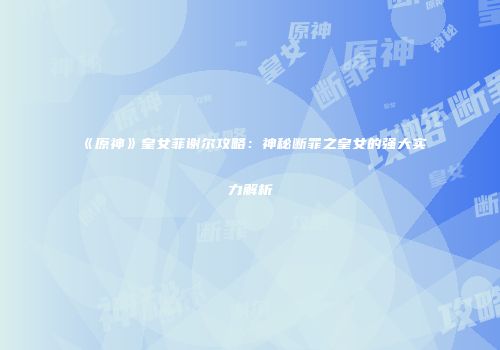 《原神》皇女菲谢尔攻略：神秘断罪之皇女的强大实力解析