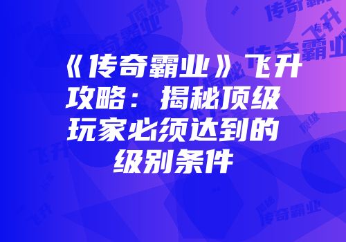 《传奇霸业》飞升攻略：揭秘顶级玩家必须达到的级别条件