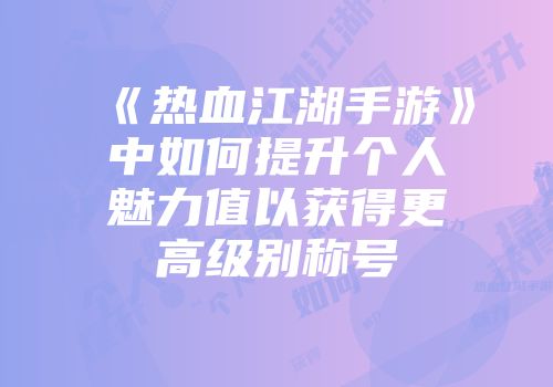 《热血江湖手游》中如何提升个人魅力值以获得更高级别称号