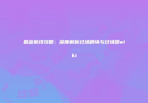碧蓝航线攻略：深度解析过场剧情与过场图wiki