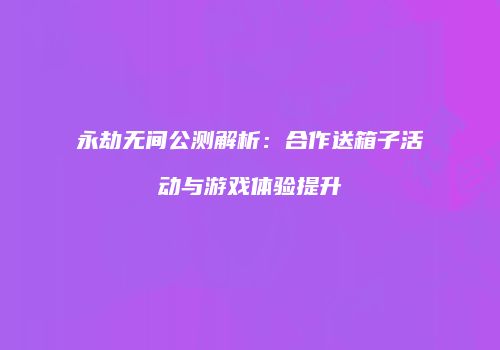 永劫无间公测解析：合作送箱子活动与游戏体验提升