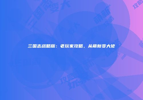 三国志战略版：老玩家攻略，从萌新变大佬