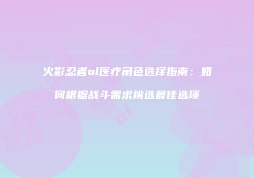火影忍者ol医疗角色选择指南：如何根据战斗需求挑选最佳选项