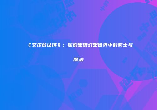 《艾尔登法环》：探索黑暗幻想世界中的骑士与魔法