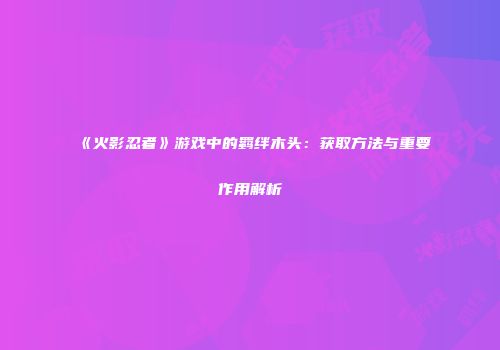 《火影忍者》游戏中的羁绊木头：获取方法与重要作用解析