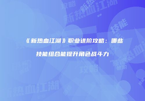 《新热血江湖》职业进阶攻略：哪些技能组合能提升角色战斗力