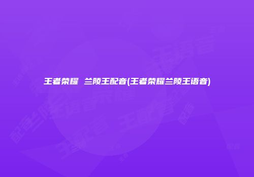 王者荣耀 兰陵王配音(王者荣耀兰陵王语音)