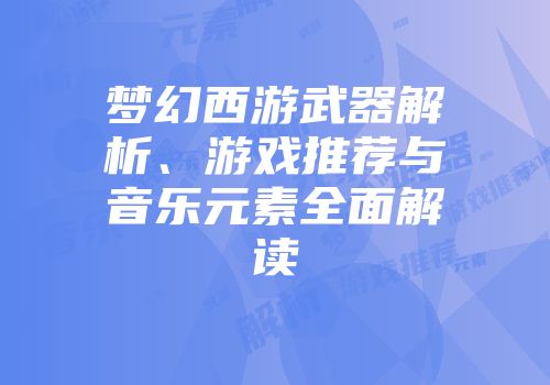 梦幻西游武器解析、游戏推荐与音乐元素全面解读