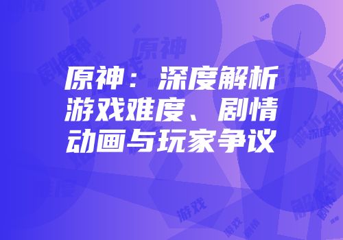 原神：深度解析游戏难度、剧情动画与玩家争议