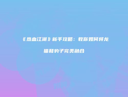 《热血江湖》新手攻略：教你如何将龙猫和豹子完美融合