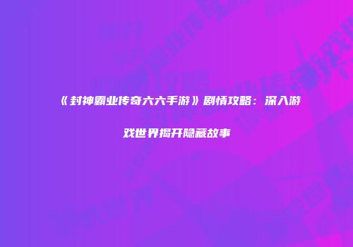 《封神霸业传奇六六手游》剧情攻略：深入游戏世界揭开隐藏故事