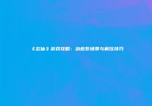 《忘仙》游戏攻略：治愈系场景与解压技巧