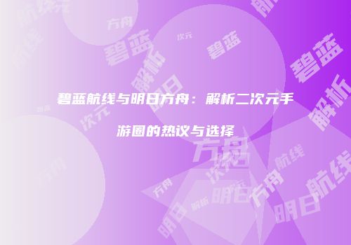 碧蓝航线与明日方舟：解析二次元手游圈的热议与选择