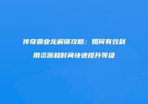 传奇霸业龙解锁攻略：如何有效利用资源和时间快速提升等级